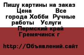 Пишу картины на заказ › Цена ­ 6 000 - Все города Хобби. Ручные работы » Услуги   . Пермский край,Гремячинск г.